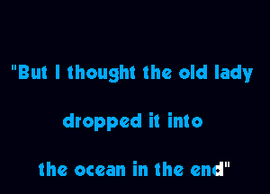 But I thought the old lathv

dropped it into

the ocean in the end
