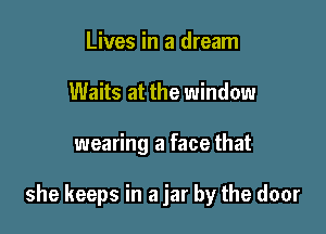 Lives in a dream
Waits at the window

wearing a face that

she keeps in a jar by the door