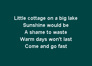Little cottage on a big lake
Sunshine would be
A shame to waste

Warm days won't last
Come and go fast
