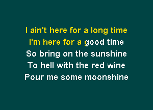 I ain't here for a long time
I'm here for a good time
So bring on the sunshine

To hell with the red wine
Pour me some moonshine