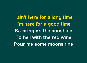 I ain't here for a long time
I'm here for a good time
So bring on the sunshine

To hell with the red wine
Pour me some moonshine