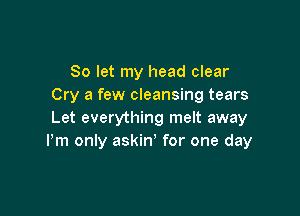 So let my head clear
Cry a few cleansing tears

Let everything melt away
Pm only askin, for one day