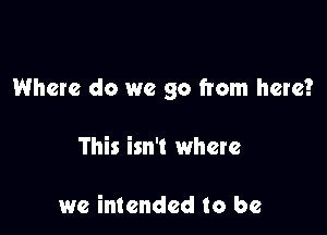 Where do we go from here?

This isn't where

we intended to be