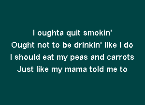 I oughta quit smokin'
Ought not to be drinkin' like I do

I should eat my peas and carrots
Just like my mama told me to