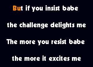 But if you insist babe
the challenge delights me
The more you resist babe

the more it excites me