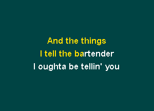 And the things
I tell the bartender

I oughta be tellin' you