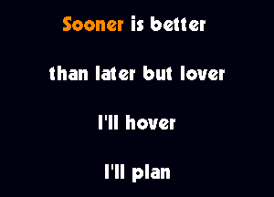 Sooner is better

than later but lover

I'll hover

I'll plan
