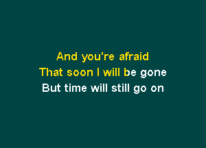 And you're afraid
That soon I will be gone

But time will still go on
