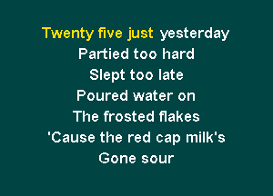 Twenty five just yesterday
Partied too hard
Slept too late
Poured water on

The frosted flakes
'Cause the red cap milk's
Gone sour