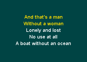 And that's a man
Without a woman
Lonely and lost

No use at all
A boat without an ocean