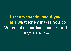 I keep wonderin' about you
Thatos what lonely makes you do

When old memories come around
Of you and me