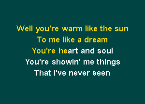 Well you're warm like the sun
To me like a dream
You're heart and soul

You're showin' me things
That I've never seen