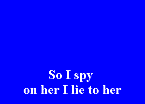 So I spy
on her I lie to her