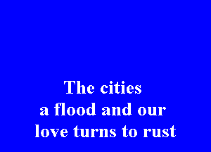 The cities
a flood and our
love turns to rust