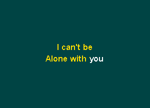 I can't be

Alone with you