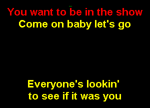 You want to be in the show
Come on baby let's go

Everyone's Iookin'
to see if it was you