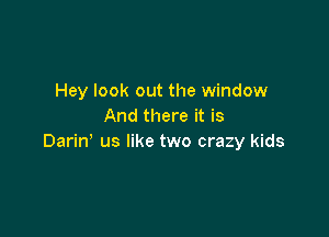 Hey look out the window
And there it is

Dariw us like two crazy kids