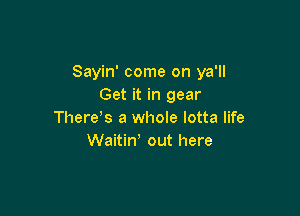 Sayin' come on ya'll
Get it in gear

There's a whole lotta life
Waitiw out here