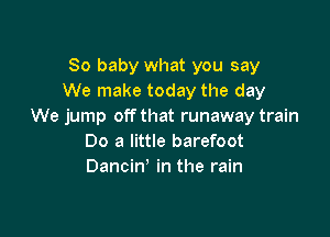 80 baby what you say
We make today the day
We jump off that runaway train

00 a little barefoot
Dancin' in the rain