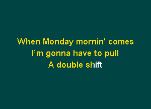 When Monday mornin' comes
Pm gonna have to pull

A double shift