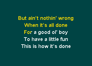 But ain t nothin' wrong
When ifs all done
For a good ol' boy

To have a little fun
This is how ifs done