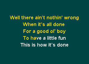 Well there ain t nothin' wrong
When ifs all done
For a good ol' boy

To have a little fun
This is how it's done