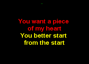 You want a piece
of my heart

You better start
from the start