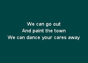 We can go out
And paint the town

We can dance your cares away