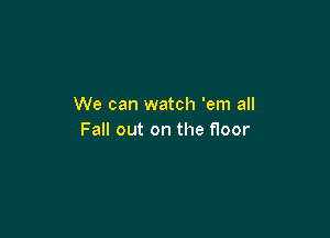 We can watch 'em all

Fall out on the floor