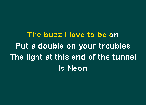 The buzz I love to be on
Put a double on your troubles

The light at this end of the tunnel
ls Neon