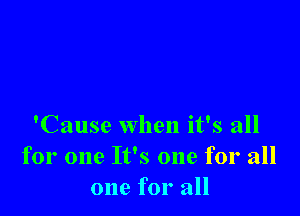 'Cause when it's all
for one It's one for all
one for all
