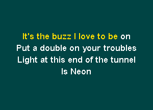 It's the buzz I love to be on
Put a double on your troubles

Light at this end of the tunnel
ls Neon