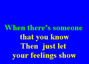 When there's someone

that you know
Then just let
your feelings show