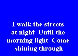 I walk the streets
at night Until the
morning light Come
shining through