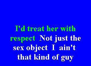 I'd treat her with

respect Not just the
sex object I ain't
that kind of guy