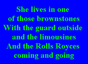 She lives in one
of those brownstones
W ith the guard outside
and the limousines

And the Rolls Royces
coming and going