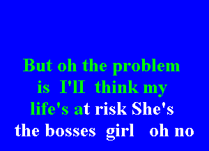 But oh the problem
is I'll think my
life's at risk She's
the bosses girl 011 no