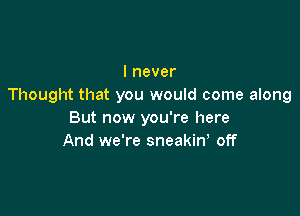 I never
Thought that you would come along

But now you're here
And we're sneakiw off