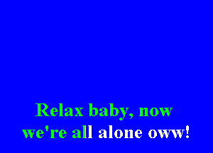 Relax baby, now
we're all alone oww!