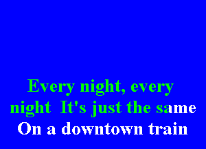 Every night, every
night It's just the same
011 a downtown train
