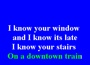 I know your window
and I know its late
I know your stairs

On a downtown train