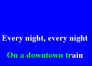 Every night, every night

On a downtown train