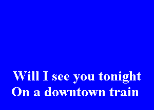 W ill I see you tonight
On a downtown train