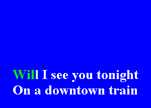W ill I see you tonight
On a downtown train