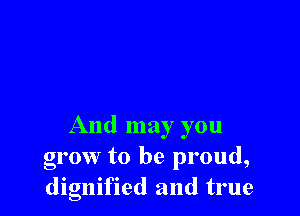 And may you
grow to be proud,
dignified and true