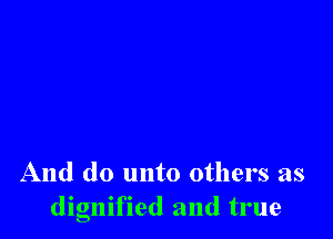 And do unto others as
dignified and true
