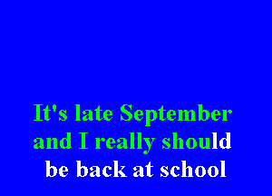 It's late September
and I really should
be back at school
