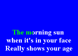 The morning sun
when it's in your face
Really shows your age