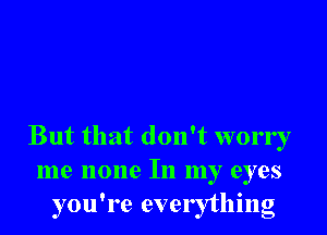 But that don't worry
me none In my eyes
you're everything