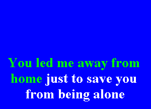 You led me away from
home just to save you
from being alone
